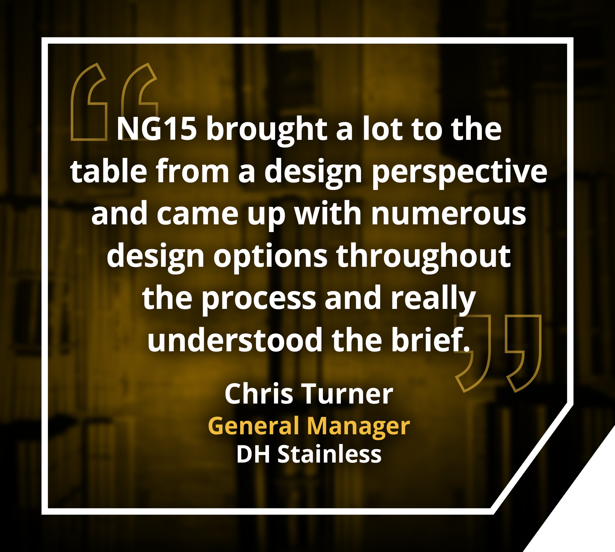 Quote by Chris Turner, General Manager for DH Stainless: NG15 brought a lot to the table from a desig perspective and came up with numerous design options throughout the process and really understood the brief.